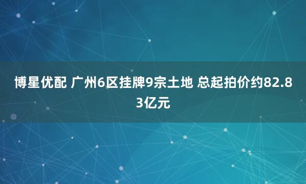 博星优配 广州6区挂牌9宗土地 总起拍价约82.83亿元