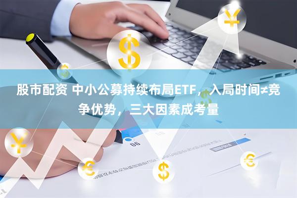 股市配资 中小公募持续布局ETF，入局时间≠竞争优势，三大因素成考量