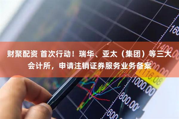 财聚配资 首次行动！瑞华、亚太（集团）等三大会计所，申请注销证券服务业务备案