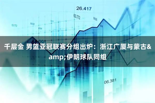 千层金 男篮亚冠联赛分组出炉：浙江广厦与蒙古&伊朗球队同组