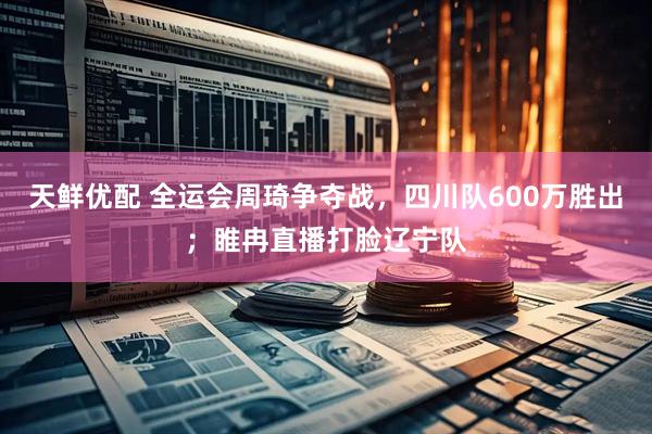 天鲜优配 全运会周琦争夺战，四川队600万胜出；睢冉直播打脸辽宁队