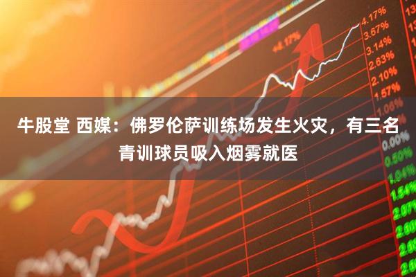 牛股堂 西媒：佛罗伦萨训练场发生火灾，有三名青训球员吸入烟雾就医