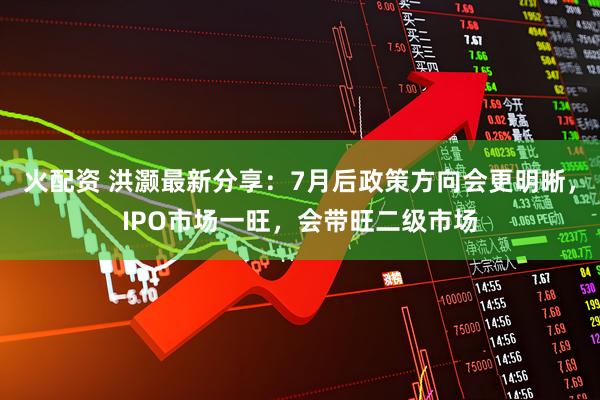 火配资 洪灏最新分享：7月后政策方向会更明晰，IPO市场一旺，会带旺二级市场