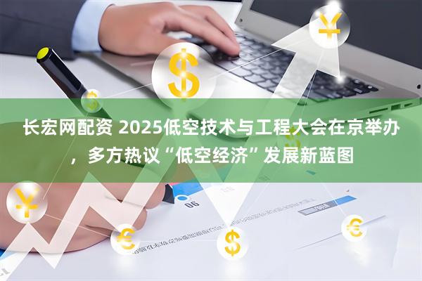 长宏网配资 2025低空技术与工程大会在京举办，多方热议“低空经济”发展新蓝图