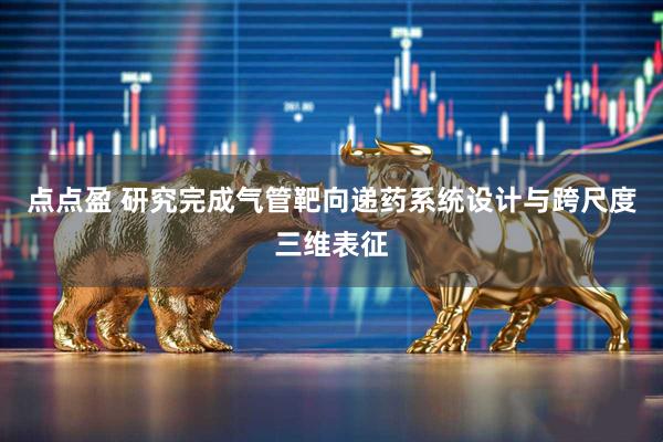 点点盈 研究完成气管靶向递药系统设计与跨尺度三维表征