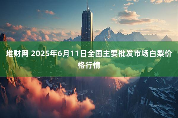 堆财网 2025年6月11日全国主要批发市场白梨价格行情