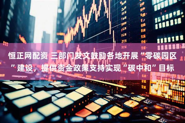 恒正网配资 三部门发文鼓励各地开展“零碳园区”建设，提供资金政策支持实现“碳中和”目标