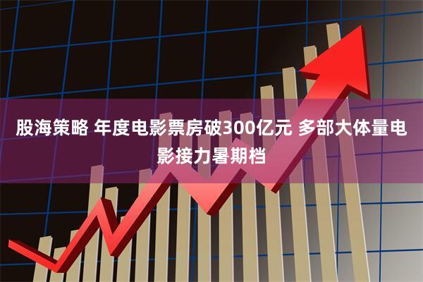 股海策略 年度电影票房破300亿元 多部大体量电影接力暑期档