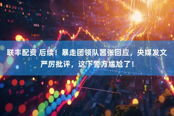 联丰配资 后续！暴走团领队嚣张回应，央媒发文严厉批评，这下警方尴尬了！