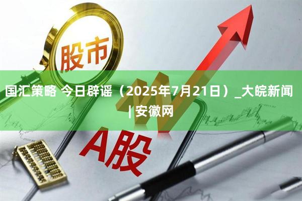 国汇策略 今日辟谣（2025年7月21日）_大皖新闻 | 安徽网