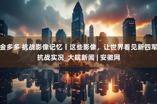 金多多 抗战影像记忆丨这些影像，让世界看见新四军抗战实况_大皖新闻 | 安徽网