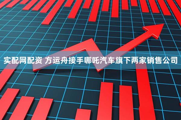 实配网配资 方运舟接手哪吒汽车旗下两家销售公司
