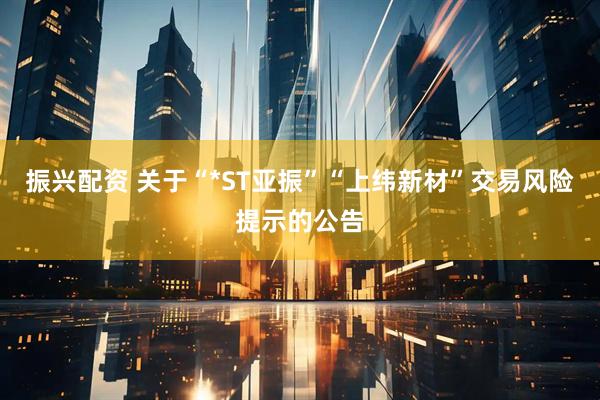 振兴配资 关于“*ST亚振”“上纬新材”交易风险提示的公告