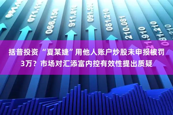 括普投资 “夏某婕”用他人账户炒股未申报被罚3万？市场对汇添富内控有效性提出质疑