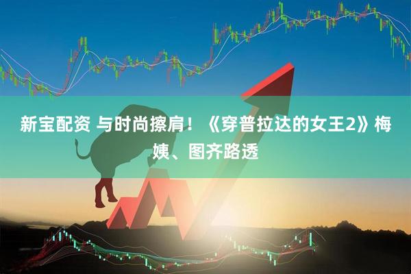 新宝配资 与时尚擦肩！《穿普拉达的女王2》梅姨、图齐路透