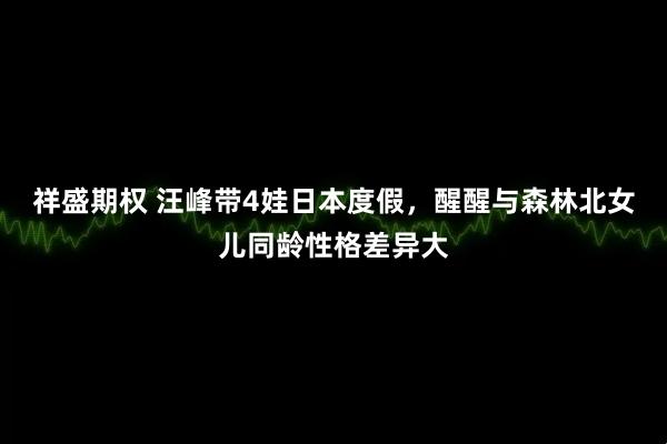 祥盛期权 汪峰带4娃日本度假，醒醒与森林北女儿同龄性格差异大
