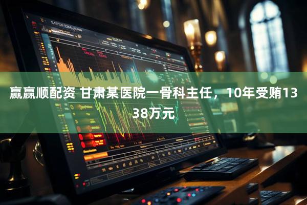 赢赢顺配资 甘肃某医院一骨科主任，10年受贿1338万元