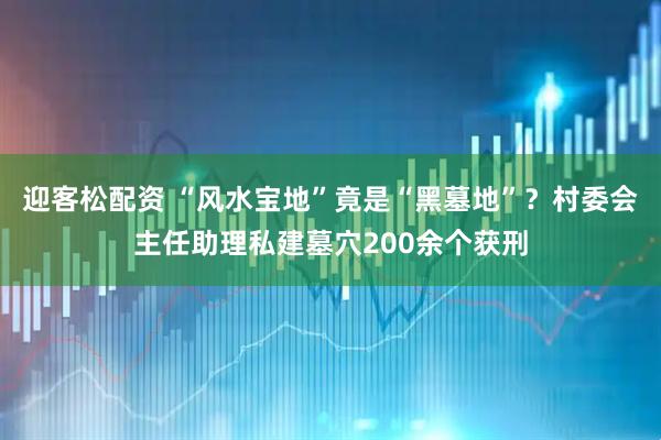 迎客松配资 “风水宝地”竟是“黑墓地”？村委会主任助理私建墓穴200余个获刑
