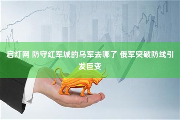 启灯网 防守红军城的乌军去哪了 俄军突破防线引发巨变