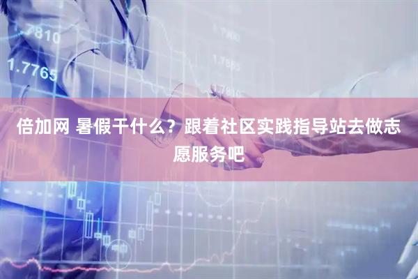 倍加网 暑假干什么？跟着社区实践指导站去做志愿服务吧