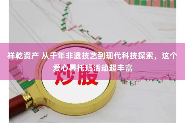 祥乾资产 从千年非遗技艺到现代科技探索，这个爱心暑托班活动超丰富