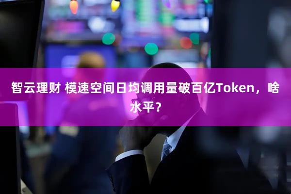 智云理财 模速空间日均调用量破百亿Token，啥水平？
