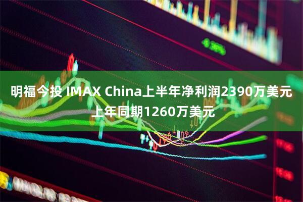明福今投 IMAX China上半年净利润2390万美元 上年同期1260万美元