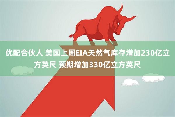 优配合伙人 美国上周EIA天然气库存增加230亿立方英尺 预期增加330亿立方英尺