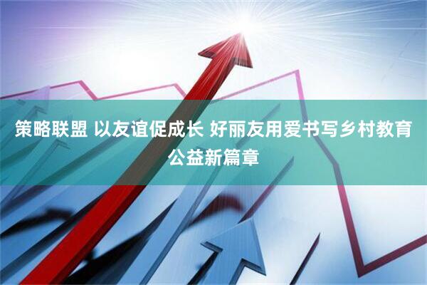 策略联盟 以友谊促成长 好丽友用爱书写乡村教育公益新篇章