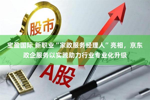 宝盈国际 新职业“家政服务经理人”亮相，京东政企服务以实践助力行业专业化升级