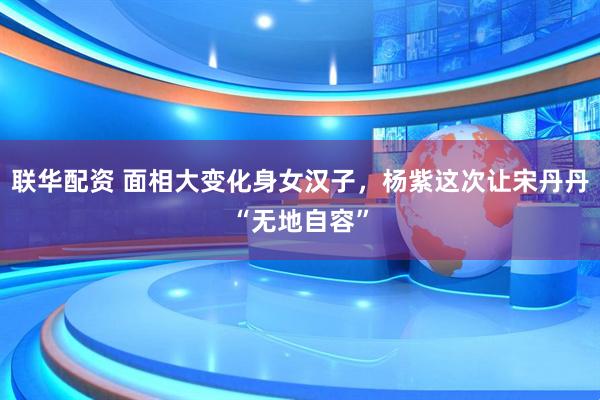联华配资 面相大变化身女汉子，杨紫这次让宋丹丹“无地自容”