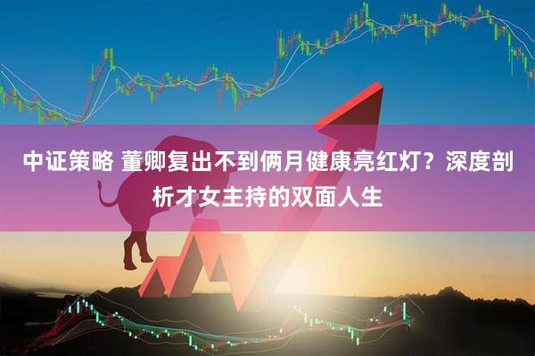中证策略 董卿复出不到俩月健康亮红灯？深度剖析才女主持的双面人生