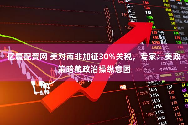 亿赢配资网 美对南非加征30%关税，专家：美政策暗藏政治操纵意图