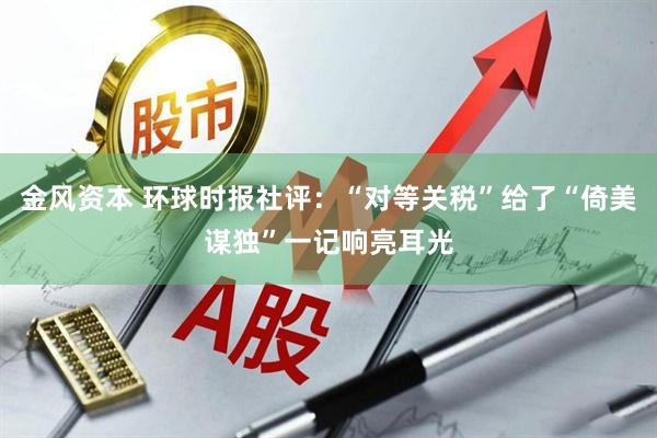 金风资本 环球时报社评：“对等关税”给了“倚美谋独”一记响亮耳光