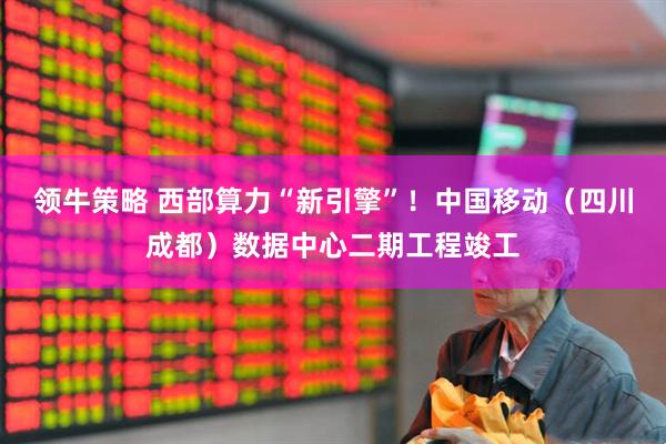 领牛策略 西部算力“新引擎”！中国移动（四川成都）数据中心二期工程竣工