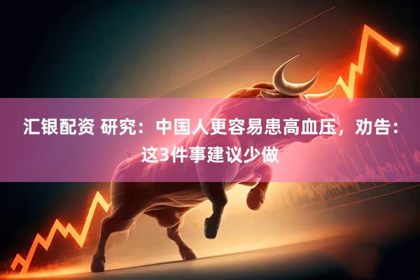 汇银配资 研究：中国人更容易患高血压，劝告：这3件事建议少做