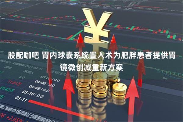 股配咖吧 胃内球囊系统置入术为肥胖患者提供胃镜微创减重新方案