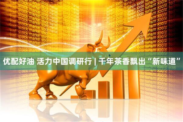 优配好油 活力中国调研行 | 千年茶香飘出“新味道”