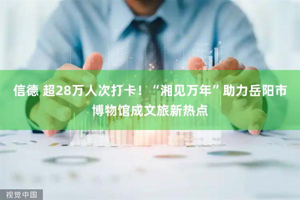 信德 超28万人次打卡！“湘见万年”助力岳阳市博物馆成文旅新热点