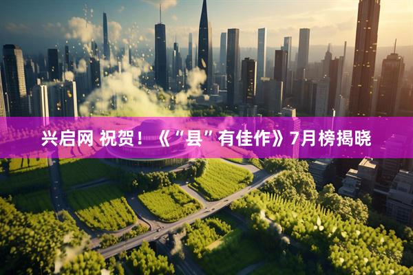 兴启网 祝贺！《“县”有佳作》7月榜揭晓