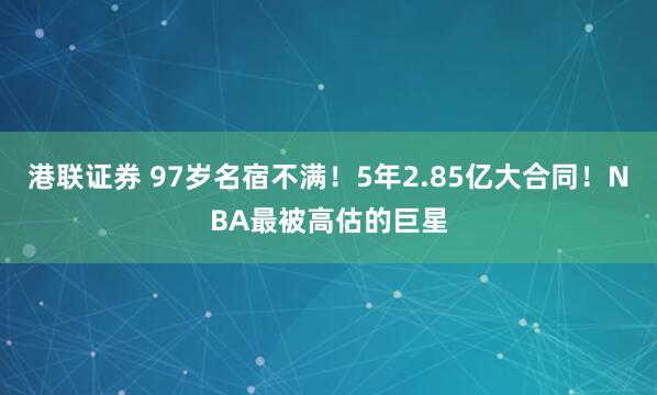港联证券 97岁名宿不满！5年2.85亿大合同！NBA最被高估的巨星