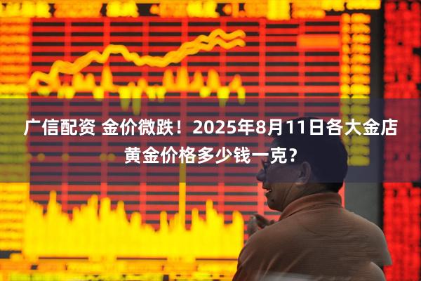 广信配资 金价微跌！2025年8月11日各大金店黄金价格多少钱一克？