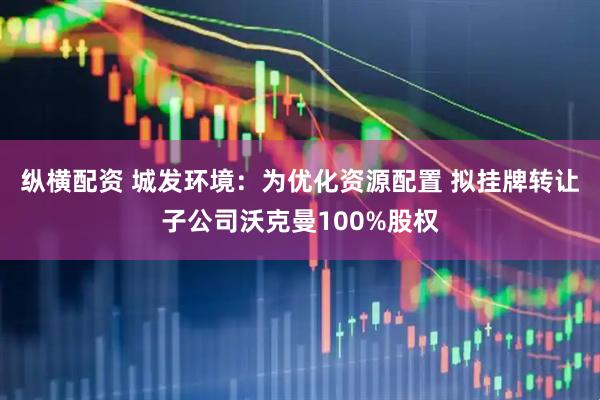 纵横配资 城发环境：为优化资源配置 拟挂牌转让子公司沃克曼100%股权