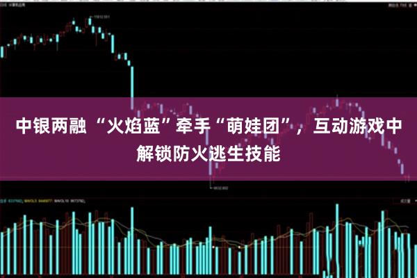 中银两融 “火焰蓝”牵手“萌娃团”，互动游戏中解锁防火逃生技能