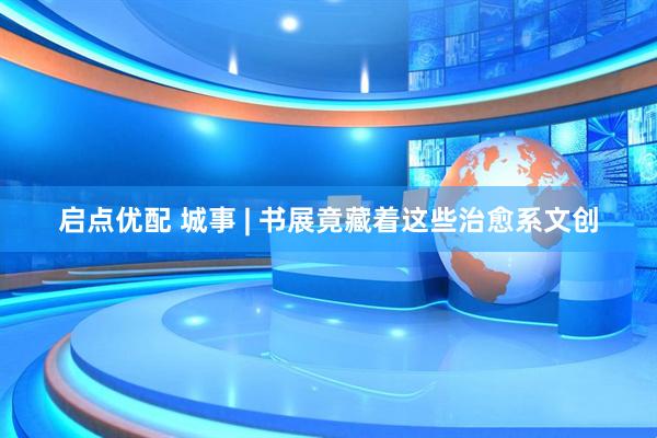 启点优配 城事 | 书展竟藏着这些治愈系文创
