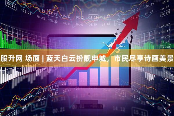 股升网 场面 | 蓝天白云扮靓申城，市民尽享诗画美景