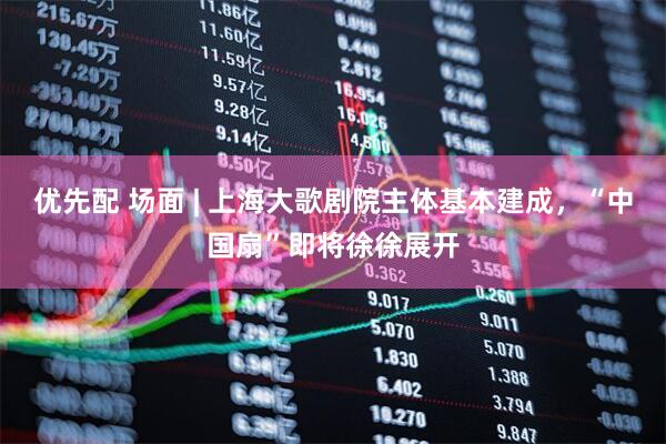 优先配 场面 | 上海大歌剧院主体基本建成，“中国扇”即将徐徐展开
