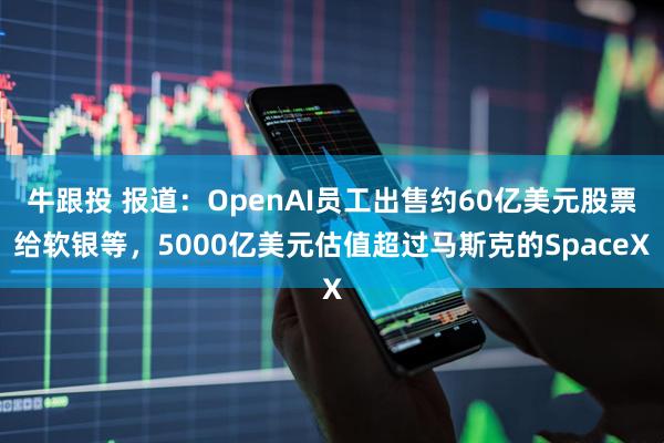 牛跟投 报道：OpenAI员工出售约60亿美元股票给软银等，5000亿美元估值超过马斯克的SpaceX