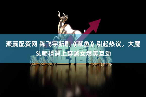 聚赢配资网 陈飞宇新剧《献鱼》引起热议，大魔头师祖遇上穿越女爆笑互动