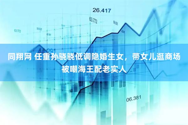 同翔网 任重孙骁骁低调隐婚生女，带女儿逛商场被嘲海王配老实人